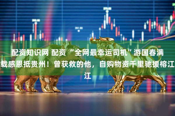 配资知识网 配资 “全网最幸运司机”游国春满载感恩抵贵州！曾获救的他，自购物资千里驰援榕江