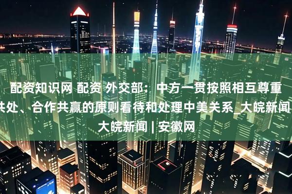 配资知识网 配资 外交部：中方一贯按照相互尊重、和平共处、合作共赢的原则看待和处理中美关系_大皖新闻 | 安徽网