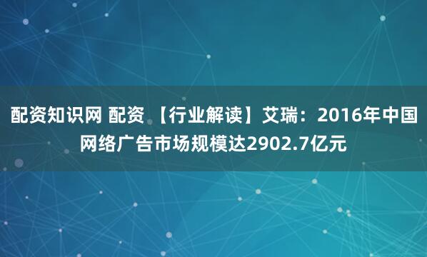 配资知识网 配资 【行业解读】艾瑞：2016年中国网络广告市场规模达2902.7亿元