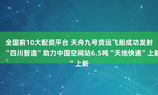 全国前10大配资平台 天舟九号货运飞船成功发射，“四川智造”助力中国空间站6.5吨“天地快递”上新
