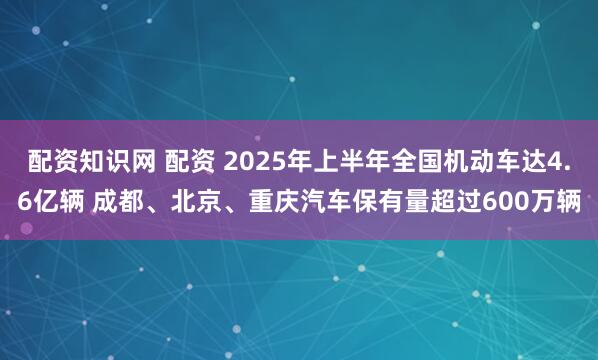 配资知识网 配资 2025年上半年全国机动车达4.6亿辆 成都、北京、重庆汽车保有量超过600万辆