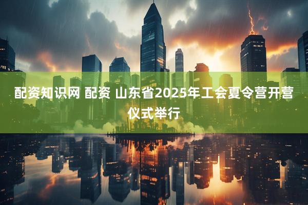 配资知识网 配资 山东省2025年工会夏令营开营仪式举行