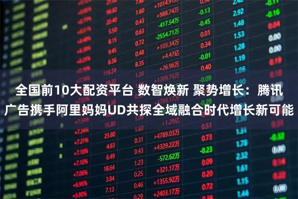 全国前10大配资平台 数智焕新 聚势增长：腾讯广告携手阿里妈妈UD共探全域融合时代增长新可能