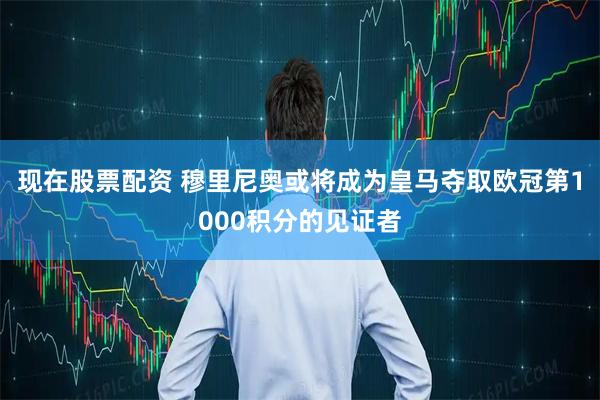 现在股票配资 穆里尼奥或将成为皇马夺取欧冠第1000积分的见证者