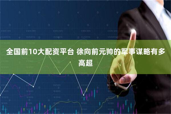 全国前10大配资平台 徐向前元帅的军事谋略有多高超