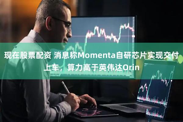 现在股票配资 消息称Momenta自研芯片实现交付上车，算力高于英伟达Orin