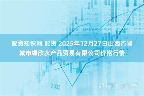 配资知识网 配资 2025年12月27日山西省晋城市绿欣农产品贸易有限公司价格行情