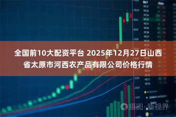 全国前10大配资平台 2025年12月27日山西省太原市河西农产品有限公司价格行情