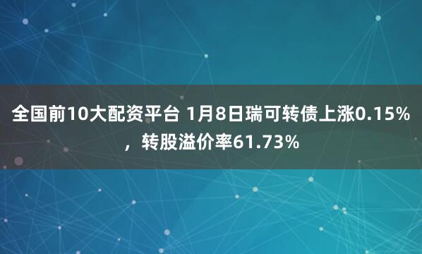 全国前10大配资平台 1月8日瑞可转债上涨0.15%，转股溢价率61.73%