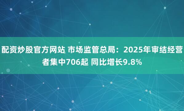 配资炒股官方网站 市场监管总局：2025年审结经营者集中706起 同比增长9.8%