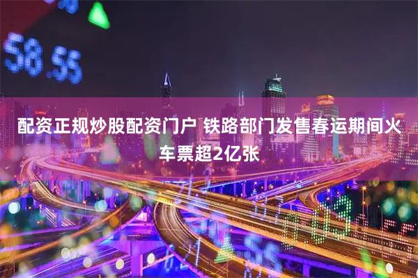 配资正规炒股配资门户 铁路部门发售春运期间火车票超2亿张